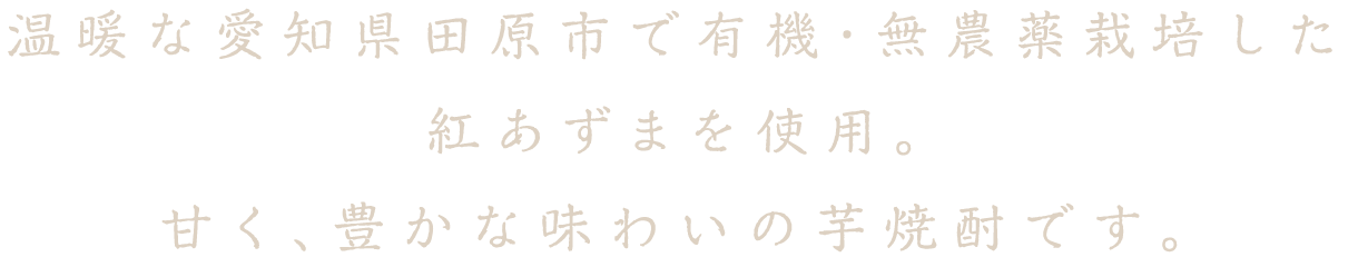 温暖な愛知県田原市で有機・無農薬栽培した紅あずまを使用。甘く、豊かな味わいの芋焼酎です。
